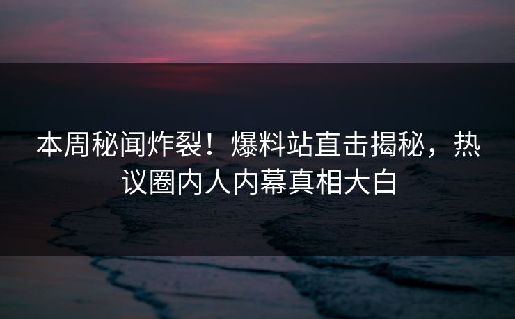 本周秘闻炸裂！爆料站直击揭秘，热议圈内人内幕真相大白
