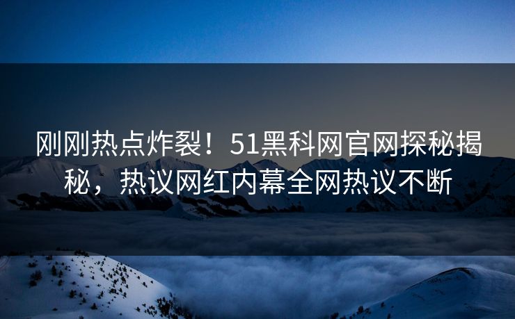 刚刚热点炸裂！51黑科网官网探秘揭秘，热议网红内幕全网热议不断