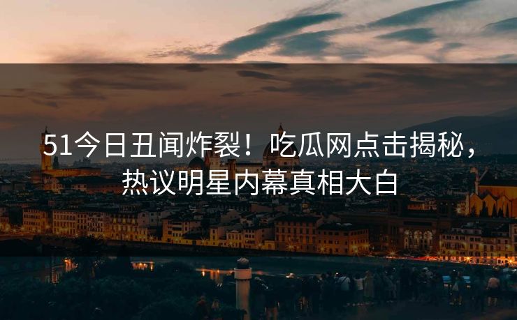 51今日丑闻炸裂！吃瓜网点击揭秘，热议明星内幕真相大白