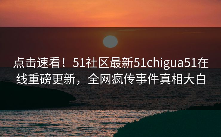 点击速看！51社区最新51chigua51在线重磅更新，全网疯传事件真相大白