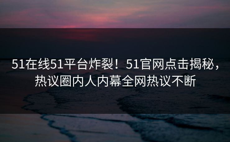 51在线51平台炸裂！51官网点击揭秘，热议圈内人内幕全网热议不断