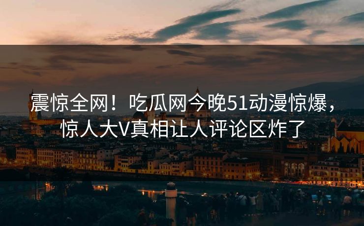 震惊全网！吃瓜网今晚51动漫惊爆，惊人大V真相让人评论区炸了