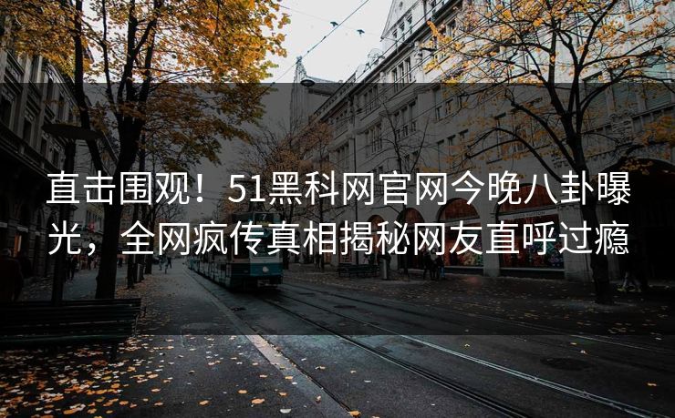 直击围观！51黑科网官网今晚八卦曝光，全网疯传真相揭秘网友直呼过瘾