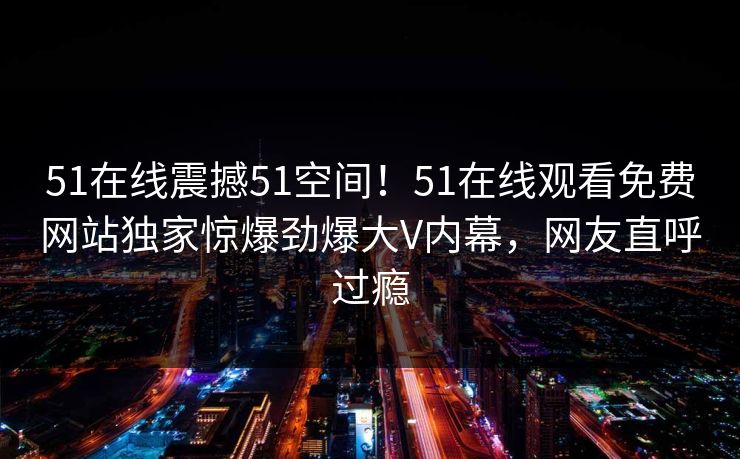 51在线震撼51空间！51在线观看免费网站独家惊爆劲爆大V内幕，网友直呼过瘾