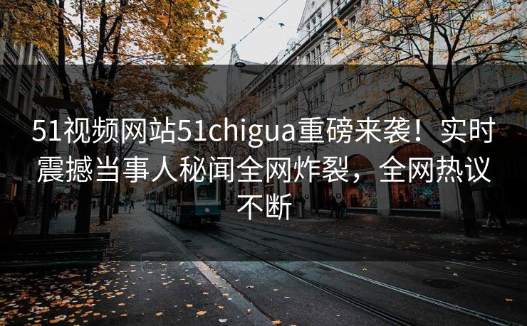 51视频网站51chigua重磅来袭！实时震撼当事人秘闻全网炸裂，全网热议不断