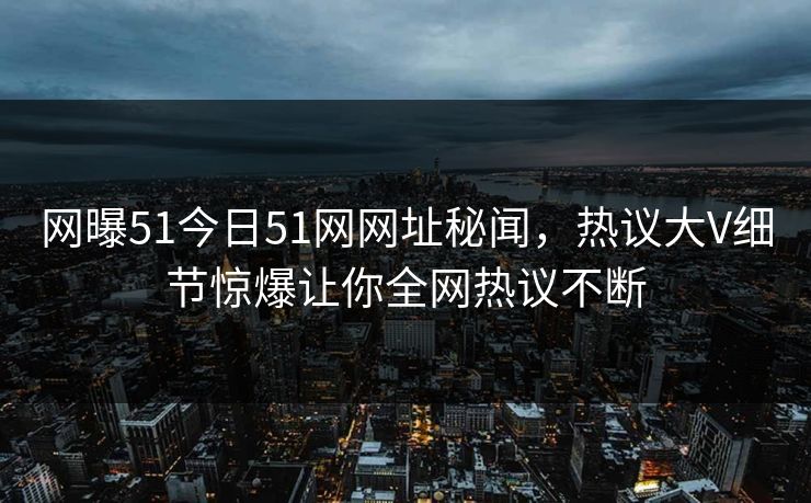 网曝51今日51网网址秘闻，热议大V细节惊爆让你全网热议不断