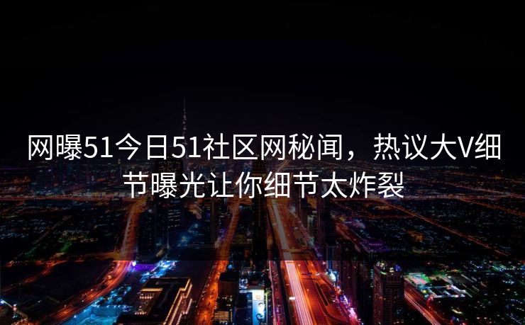 网曝51今日51社区网秘闻，热议大V细节曝光让你细节太炸裂