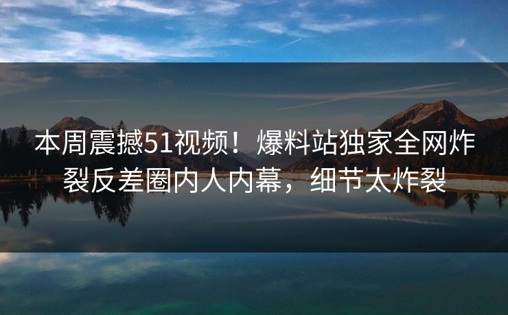 本周震撼51视频！爆料站独家全网炸裂反差圈内人内幕，细节太炸裂
