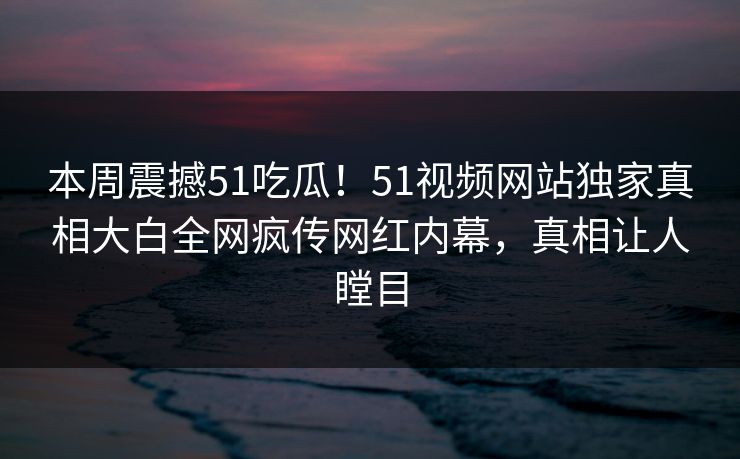 本周震撼51吃瓜！51视频网站独家真相大白全网疯传网红内幕，真相让人瞠目