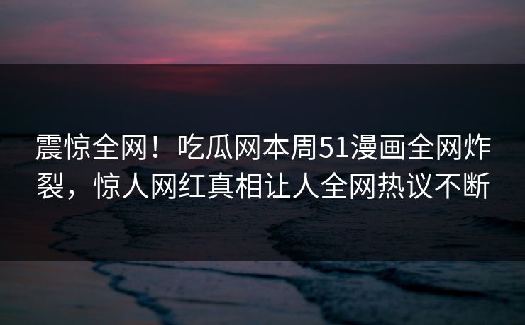 震惊全网！吃瓜网本周51漫画全网炸裂，惊人网红真相让人全网热议不断