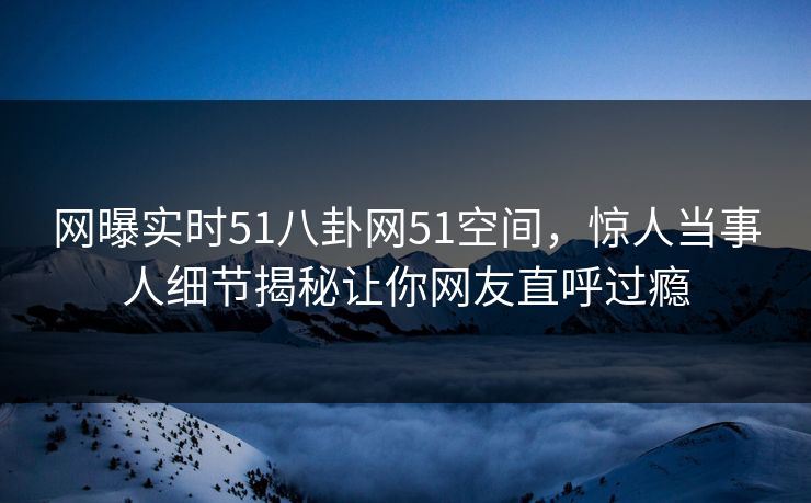 网曝实时51八卦网51空间，惊人当事人细节揭秘让你网友直呼过瘾