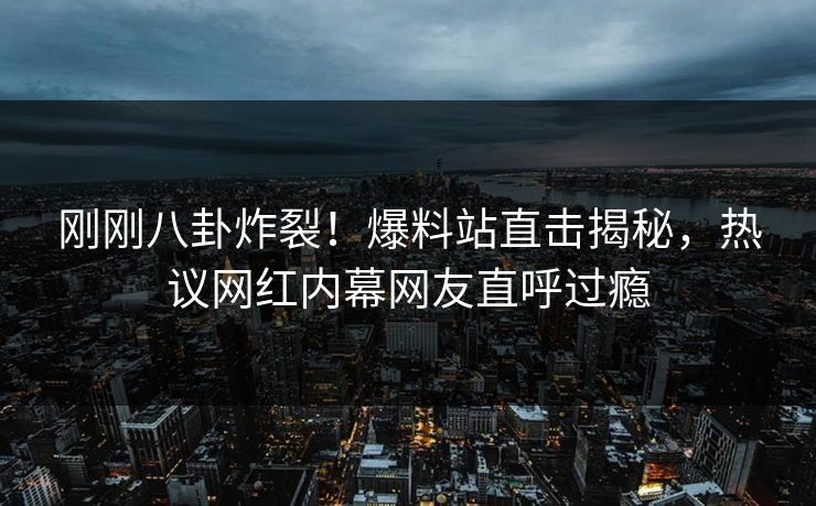 刚刚八卦炸裂！爆料站直击揭秘，热议网红内幕网友直呼过瘾