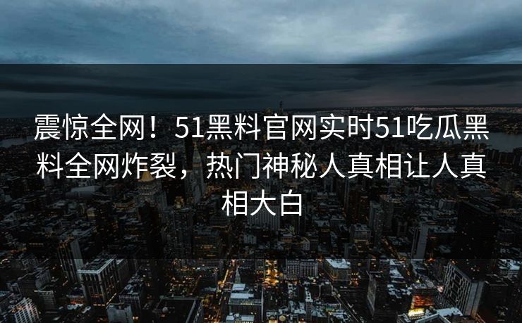 震惊全网！51黑料官网实时51吃瓜黑料全网炸裂，热门神秘人真相让人真相大白