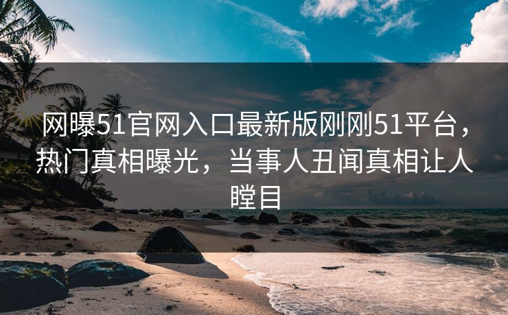 网曝51官网入口最新版刚刚51平台，热门真相曝光，当事人丑闻真相让人瞠目