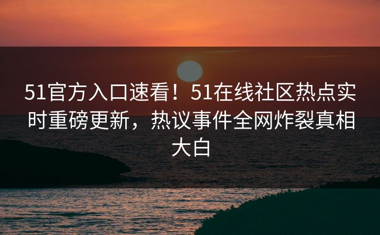 51官方入口速看！51在线社区热点实时重磅更新，热议事件全网炸裂真相大白