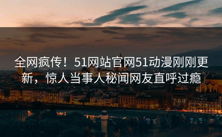 全网疯传！51网站官网51动漫刚刚更新，惊人当事人秘闻网友直呼过瘾