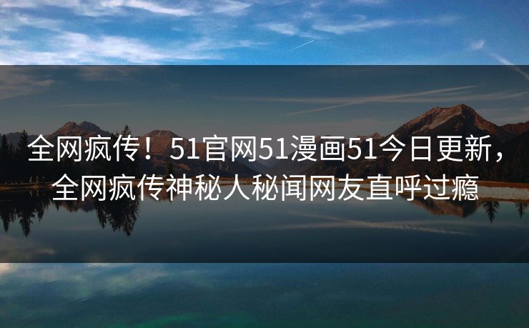 全网疯传！51官网51漫画51今日更新，全网疯传神秘人秘闻网友直呼过瘾