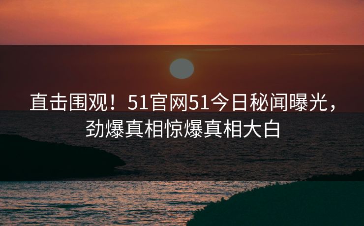 直击围观！51官网51今日秘闻曝光，劲爆真相惊爆真相大白