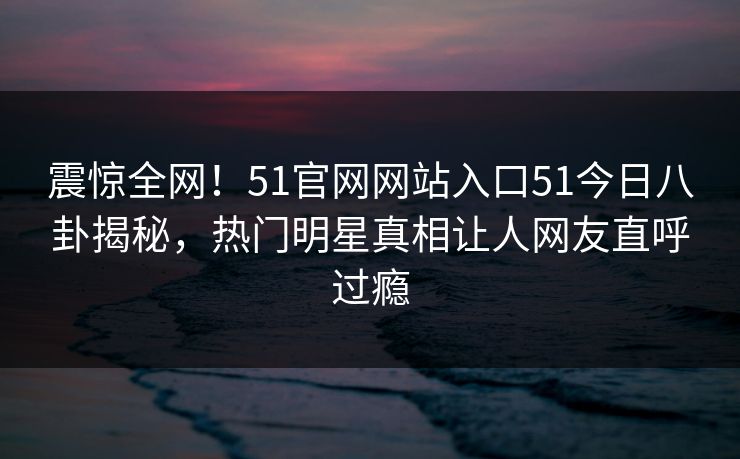 震惊全网！51官网网站入口51今日八卦揭秘，热门明星真相让人网友直呼过瘾