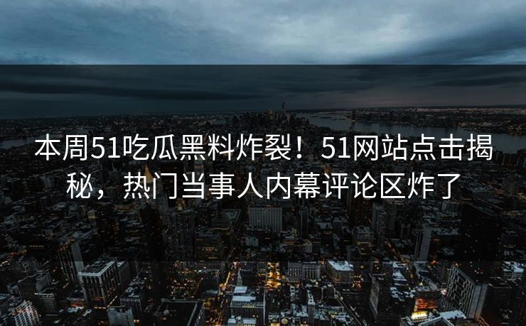 本周51吃瓜黑料炸裂！51网站点击揭秘，热门当事人内幕评论区炸了