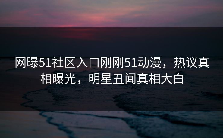 网曝51社区入口刚刚51动漫，热议真相曝光，明星丑闻真相大白