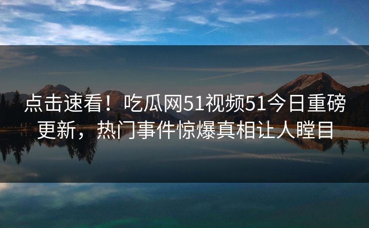 点击速看！吃瓜网51视频51今日重磅更新，热门事件惊爆真相让人瞠目