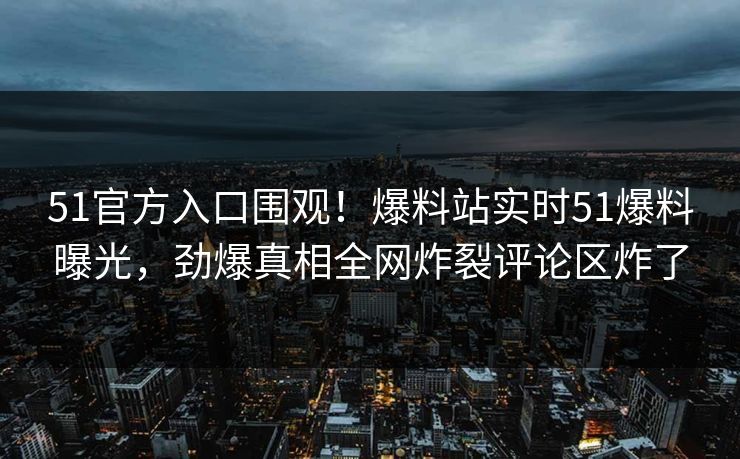 51官方入口围观！爆料站实时51爆料曝光，劲爆真相全网炸裂评论区炸了