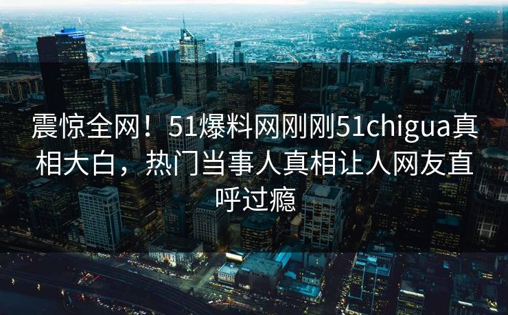 震惊全网！51爆料网刚刚51chigua真相大白，热门当事人真相让人网友直呼过瘾
