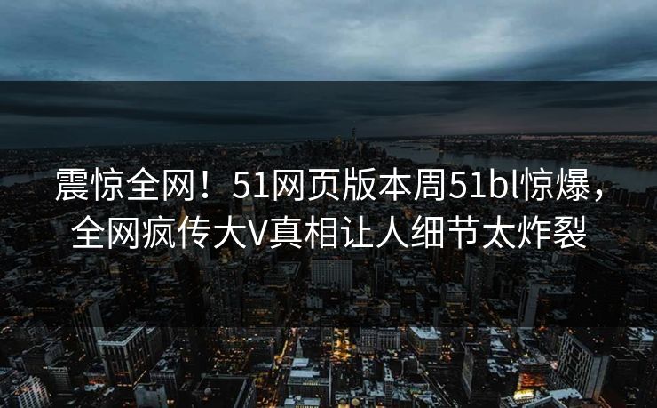 震惊全网！51网页版本周51bl惊爆，全网疯传大V真相让人细节太炸裂