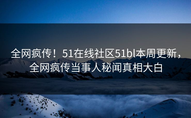 全网疯传！51在线社区51bl本周更新，全网疯传当事人秘闻真相大白