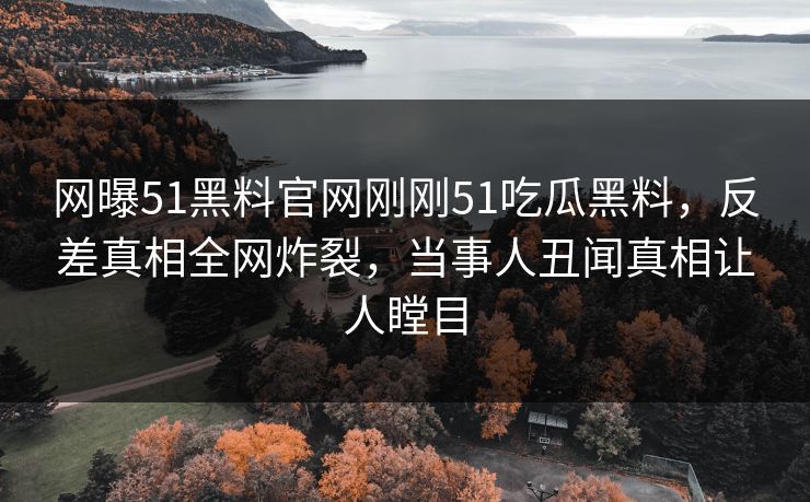 网曝51黑料官网刚刚51吃瓜黑料，反差真相全网炸裂，当事人丑闻真相让人瞠目