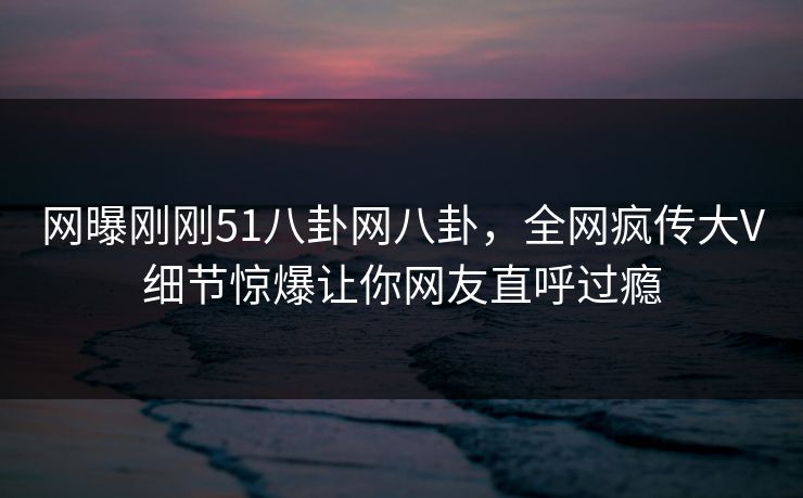 网曝刚刚51八卦网八卦，全网疯传大V细节惊爆让你网友直呼过瘾