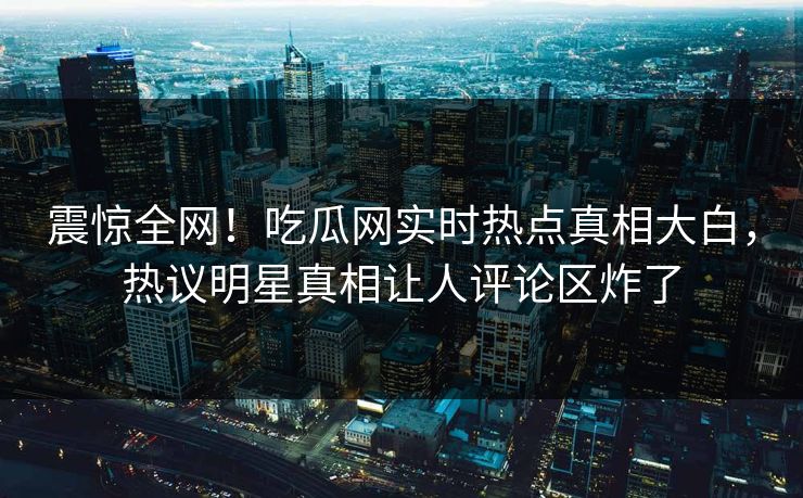震惊全网！吃瓜网实时热点真相大白，热议明星真相让人评论区炸了