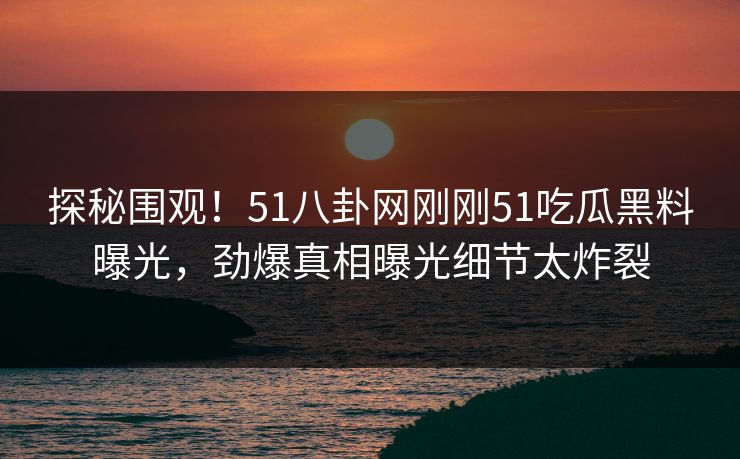 探秘围观！51八卦网刚刚51吃瓜黑料曝光，劲爆真相曝光细节太炸裂