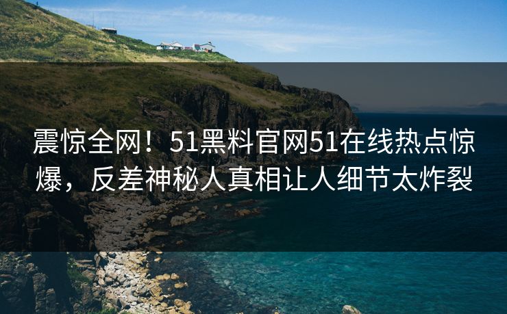震惊全网！51黑料官网51在线热点惊爆，反差神秘人真相让人细节太炸裂