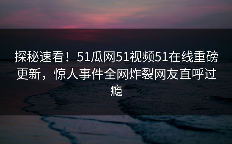 探秘速看！51瓜网51视频51在线重磅更新，惊人事件全网炸裂网友直呼过瘾