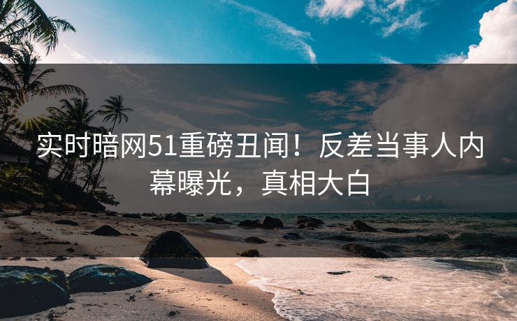 实时暗网51重磅丑闻！反差当事人内幕曝光，真相大白