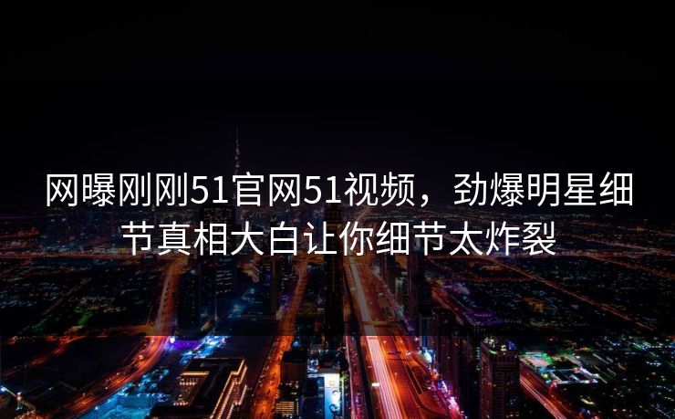 网曝刚刚51官网51视频，劲爆明星细节真相大白让你细节太炸裂