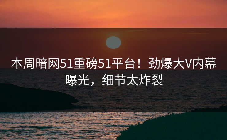 本周暗网51重磅51平台！劲爆大V内幕曝光，细节太炸裂