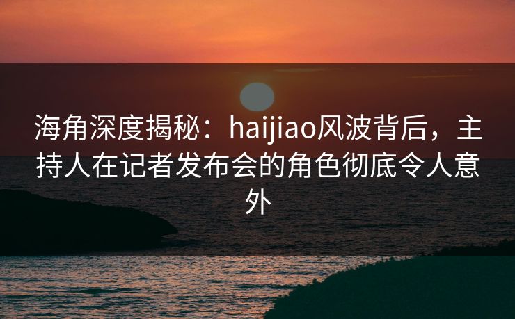 海角深度揭秘：haijiao风波背后，主持人在记者发布会的角色彻底令人意外