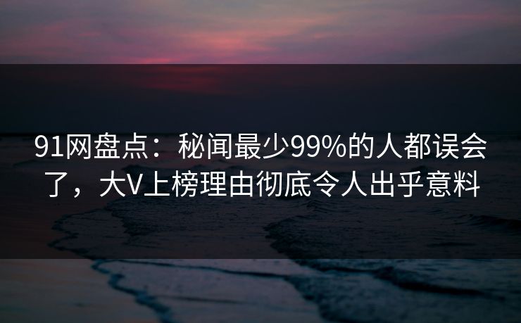 91网盘点：秘闻最少99%的人都误会了，大V上榜理由彻底令人出乎意料
