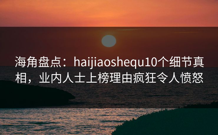 海角盘点：haijiaoshequ10个细节真相，业内人士上榜理由疯狂令人愤怒