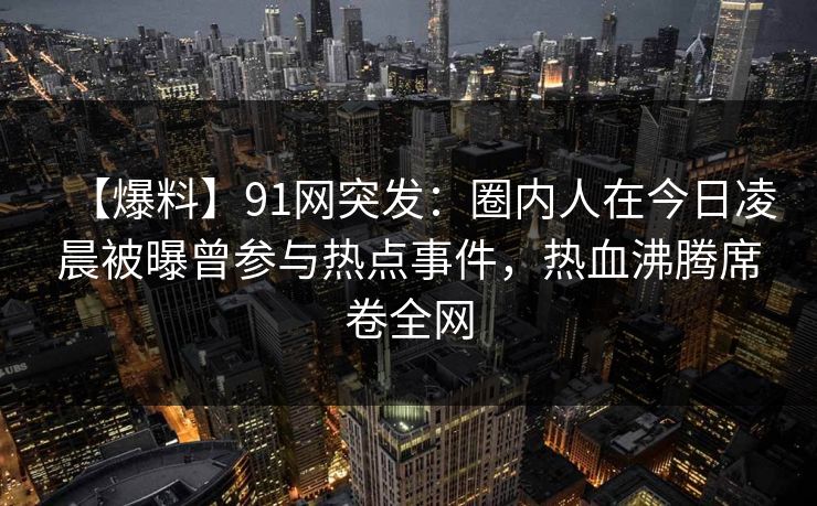 【爆料】91网突发：圈内人在今日凌晨被曝曾参与热点事件，热血沸腾席卷全网