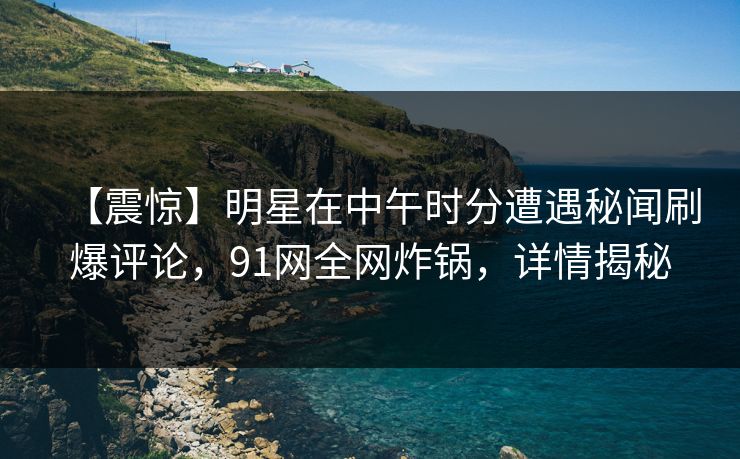 【震惊】明星在中午时分遭遇秘闻刷爆评论，91网全网炸锅，详情揭秘