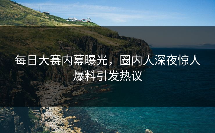 每日大赛内幕曝光，圈内人深夜惊人爆料引发热议