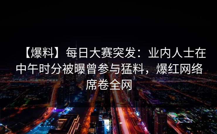 【爆料】每日大赛突发：业内人士在中午时分被曝曾参与猛料，爆红网络席卷全网