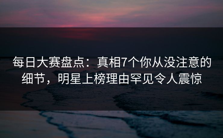每日大赛盘点：真相7个你从没注意的细节，明星上榜理由罕见令人震惊