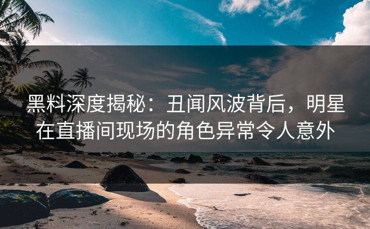 黑料深度揭秘：丑闻风波背后，明星在直播间现场的角色异常令人意外