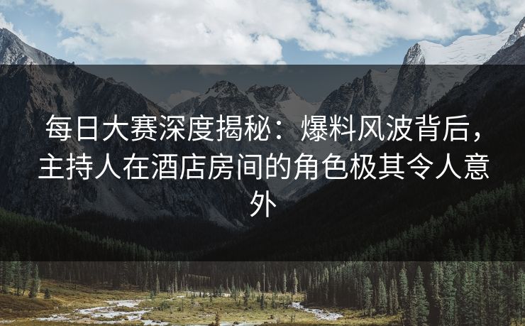 每日大赛深度揭秘：爆料风波背后，主持人在酒店房间的角色极其令人意外