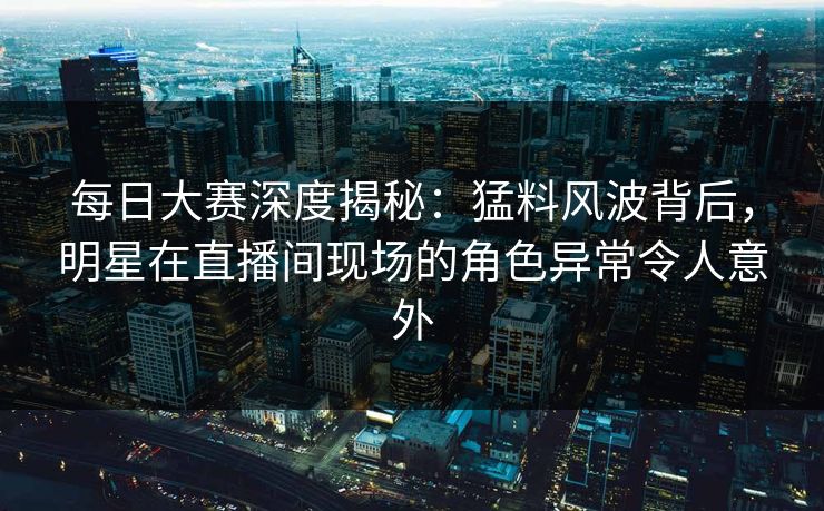 每日大赛深度揭秘：猛料风波背后，明星在直播间现场的角色异常令人意外